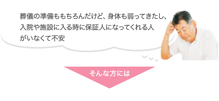 葬儀の準備ももちろんだけど、身体も弱ってきたし、入院や施設に入る時に保証人になってくれる人や手伝ってくれる人がいなくて不安